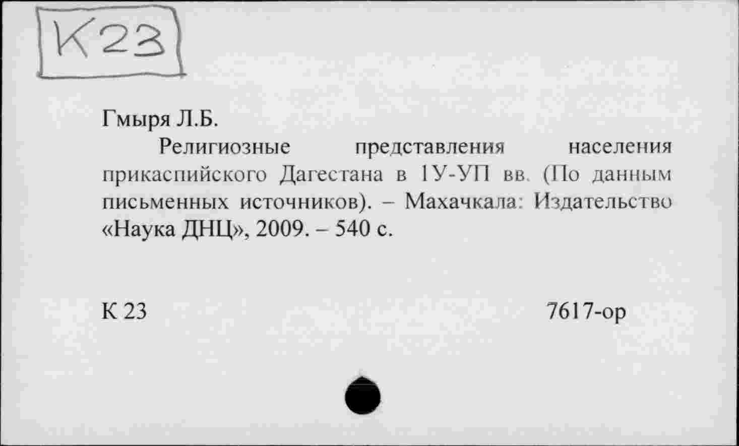 ﻿Гмыря Л.Б.
Религиозные представления населения прикаспийского Дагестана в 1У-УП вв (По данным письменных источников). - Махачкала Издательство «Наука ДНЦ», 2009. - 540 с.
К 23
7617-ор